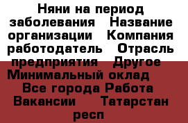 Няни на период заболевания › Название организации ­ Компания-работодатель › Отрасль предприятия ­ Другое › Минимальный оклад ­ 1 - Все города Работа » Вакансии   . Татарстан респ.